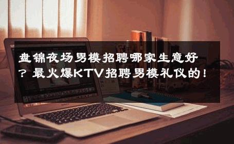 盘锦夜场男模招聘哪家生意好？最火爆KTV招聘男模礼仪的！ 