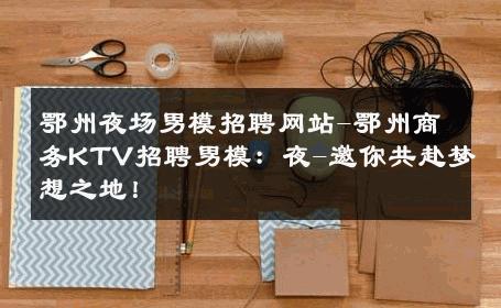 鄂州夜场男模招聘网站-鄂州商务KTV招聘男模：夜-邀你共赴梦想之地！ 