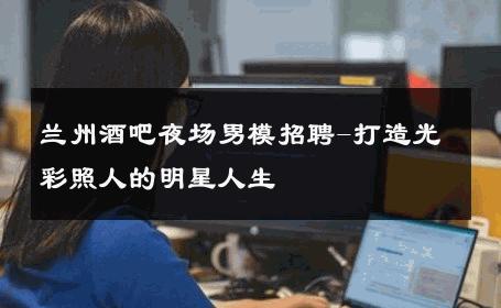 兰州酒吧夜场男模招聘-打造光彩照人的明星人生 