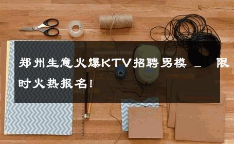 郑州生意火爆KTV招聘男模 _ -限时火热报名！ 