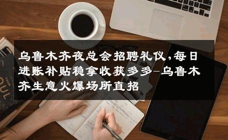 乌鲁木齐夜总会招聘礼仪,每日进账补贴稳拿收获多多-乌鲁木齐生意火爆场所直招