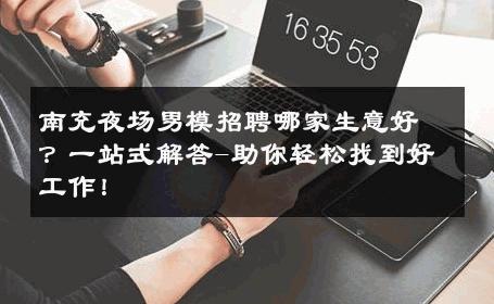 南充夜场男模招聘哪家生意好？一站式解答-助你轻松找到好工作！ 