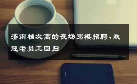 济南档次高的夜场男模招聘,欢迎老员工回归 