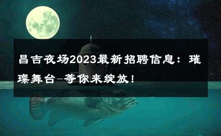 昌吉夜场2023最新招聘信息：璀璨舞台-等你来绽放！ 