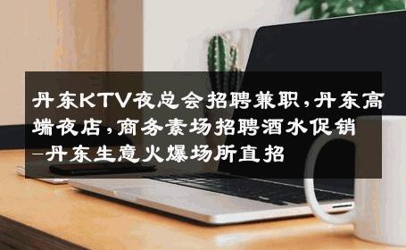 丹东KTV夜总会招聘兼职,丹东高端夜店,商务素场招聘酒水促销-丹东生意火爆场所直招