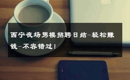 西宁夜场男模招聘日结-轻松赚钱-不容错过！ 