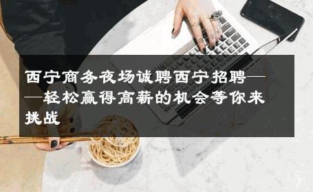 西宁商务夜场诚聘西宁招聘——轻松赢得高薪的机会等你来挑战 