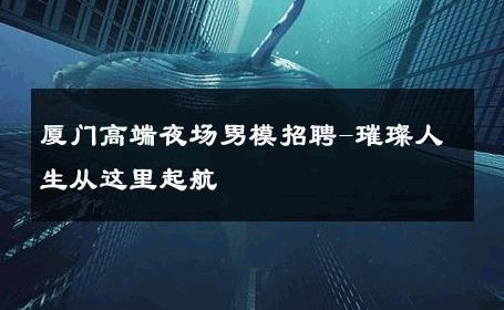 厦门高端夜场男模招聘-璀璨人生从这里起航 