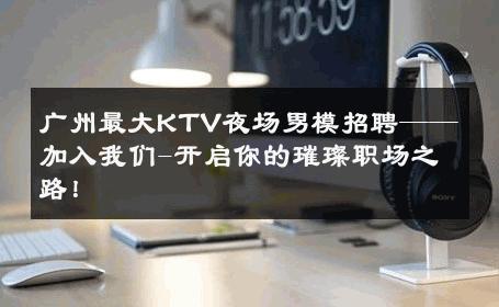 广州最大KTV夜场男模招聘——加入我们-开启你的璀璨职场之路！ 