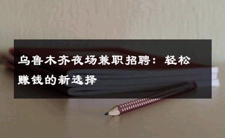 乌鲁木齐夜场兼职招聘：轻松赚钱的新选择 