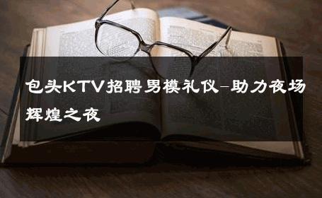 包头KTV招聘男模礼仪-助力夜场辉煌之夜 