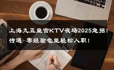 上海九五皇宫KTV夜场2025急招！待遇-零经验也能轻松入职！ 