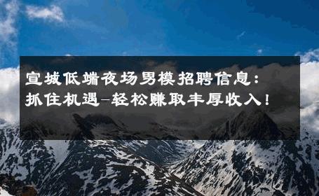 宣城低端夜场男模招聘信息：抓住机遇-轻松赚取丰厚收入！ 