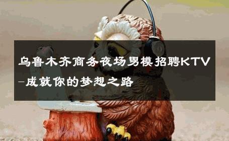 乌鲁木齐商务夜场男模招聘KTV-成就你的梦想之路 