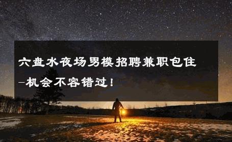 六盘水夜场男模招聘兼职包住-机会不容错过！ 