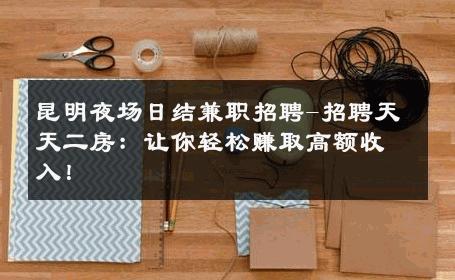 昆明夜场日结兼职招聘-招聘天天二房：让你轻松赚取高额收入！ 