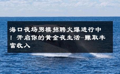 海口夜场男模招聘火爆进行中！开启你的黄金夜生活-赚取丰富收入 