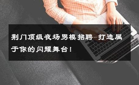 荆门顶级夜场男模招聘-打造属于你的闪耀舞台！ 