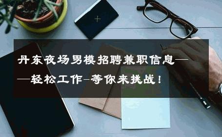 丹东夜场男模招聘兼职信息——轻松工作-等你来挑战！ 