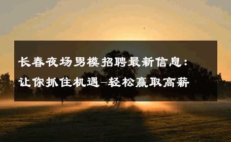 长春夜场男模招聘最新信息：让你抓住机遇-轻松赢取高薪 