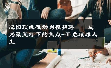 沈阳顶级夜场男模招聘——成为聚光灯下的焦点-开启璀璨人生 
