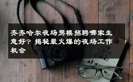齐齐哈尔夜场男模招聘哪家生意好？揭秘最火爆的夜场工作机会 