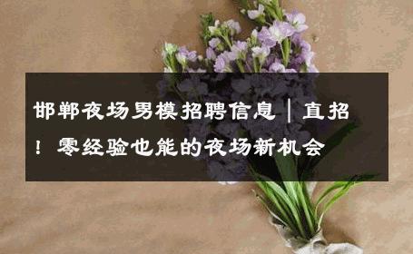 邯郸夜场男模招聘信息｜直招！零经验也能的夜场新机会 