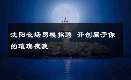 沈阳夜场男模招聘-开创属于你的璀璨夜晚 