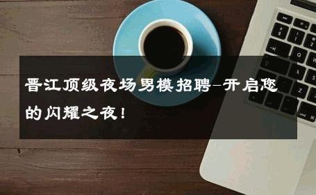 晋江顶级夜场男模招聘-开启您的闪耀之夜！ 