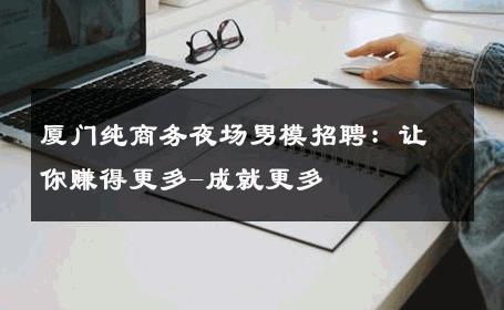 厦门纯商务夜场男模招聘：让你赚得更多-成就更多 
