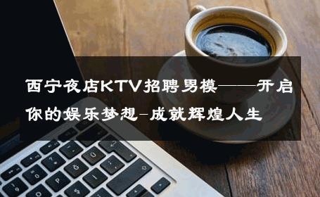 西宁夜店KTV招聘男模——开启你的娱乐梦想-成就辉煌人生 