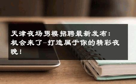 天津夜场男模招聘最新发布：机会来了-打造属于你的精彩夜晚！ 