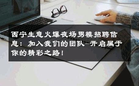 西宁生意火爆夜场男模招聘信息：加入我们的团队-开启属于你的精彩之路！ 