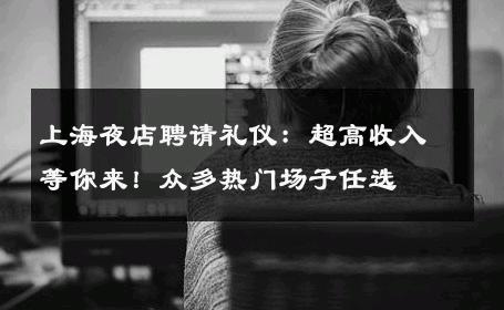 上海夜店聘请礼仪：超高收入等你来！众多热门场子任选 