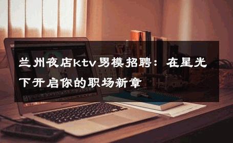 兰州夜店ktv男模招聘：在星光下开启你的职场新章 