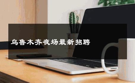 乌鲁木齐夜场最新招聘 