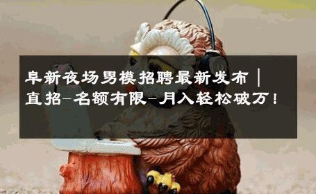阜新夜场男模招聘最新发布｜直招-名额有限-月入轻松破万！ 