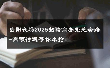 岳阳夜场2025招聘商务拒绝套路-高额待遇等你来抢！ 