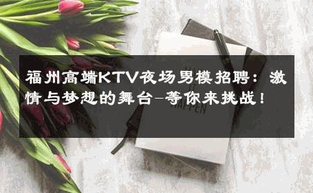 福州高端KTV夜场男模招聘：激情与梦想的舞台-等你来挑战！ 