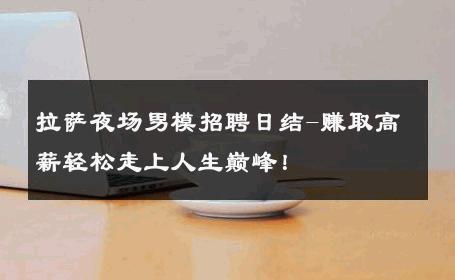 拉萨夜场男模招聘日结-赚取高薪轻松走上人生巅峰！ 