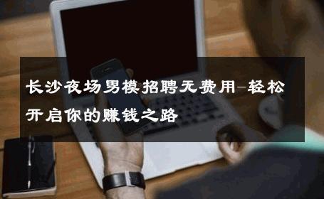 长沙夜场男模招聘无费用-轻松开启你的赚钱之路 