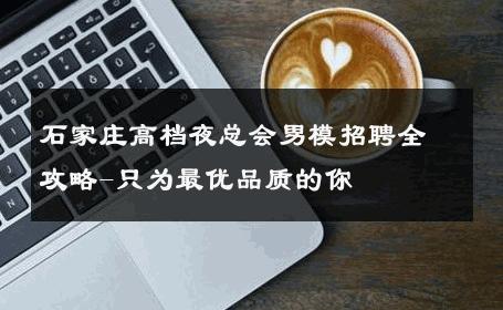 石家庄高档夜总会男模招聘全攻略-只为最优品质的你 