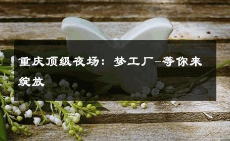 重庆顶级夜场：梦工厂-等你来绽放 