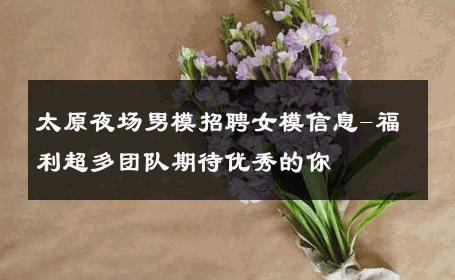 太原夜场男模招聘女模信息-福利超多团队期待优秀的你 