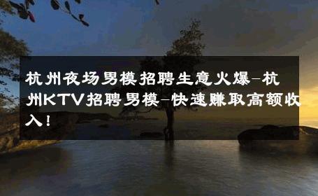 杭州夜场男模招聘生意火爆-杭州KTV招聘男模-快速赚取高额收入！ 