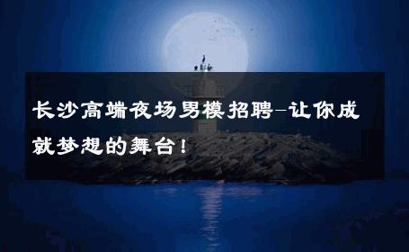 长沙高端夜场男模招聘-让你成就梦想的舞台！ 