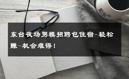 东台夜场男模招聘包住宿-轻松赚-机会难得！ 