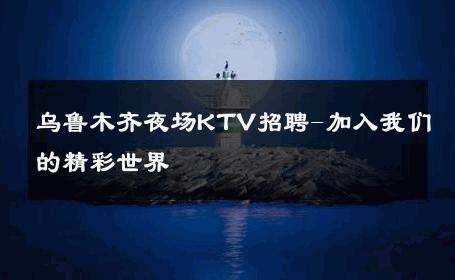 乌鲁木齐夜场KTV招聘-加入我们的精彩世界 