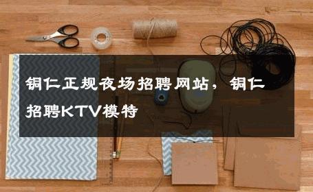 铜仁正规夜场招聘网站，铜仁招聘KTV模特