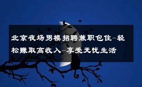 北京夜场男模招聘兼职包住-轻松赚取高收入-享受无忧生活 